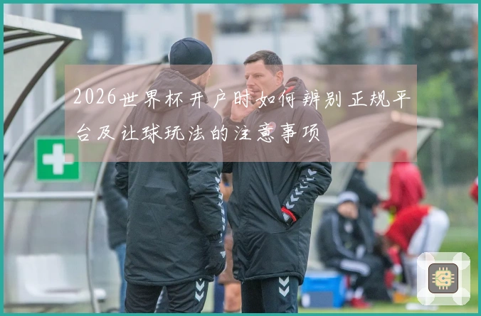 2026世界杯开户时如何辨别正规平台及让球玩法的注意事项
