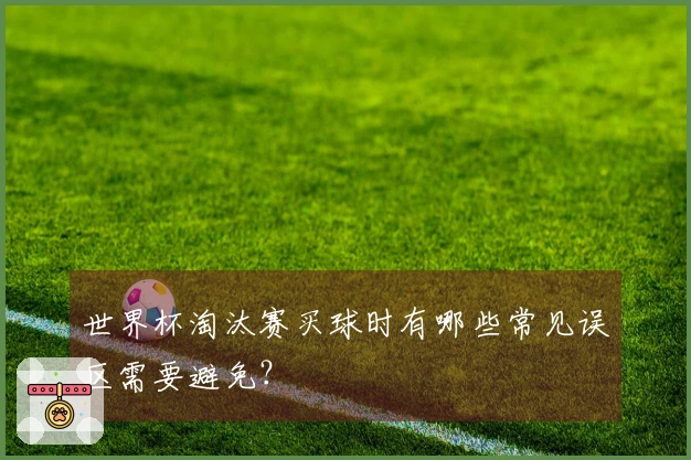 世界杯淘汰赛买球时有哪些常见误区需要避免？