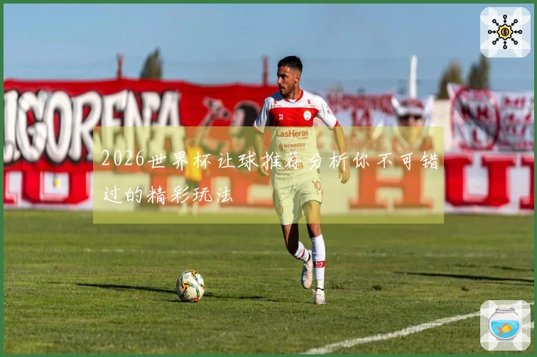 2026世界杯让球推荐分析你不可错过的精彩玩法