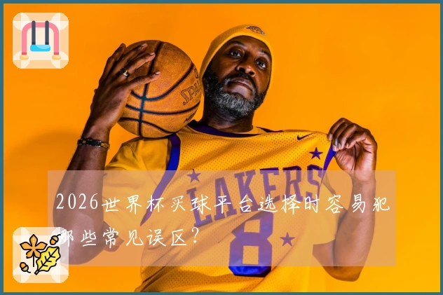 2026世界杯买球平台选择时容易犯哪些常见误区？